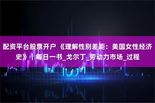 配资平台股票开户 《理解性别差距：美国女性经济史》｜每日一书_戈尔丁_劳动力市场_过程