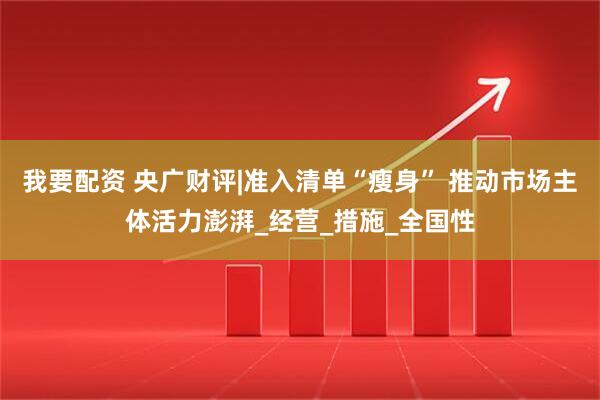 我要配资 央广财评|准入清单“瘦身” 推动市场主体活力澎湃_经营_措施_全国性