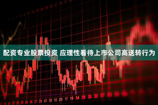 配资专业股票投资 应理性看待上市公司高送转行为