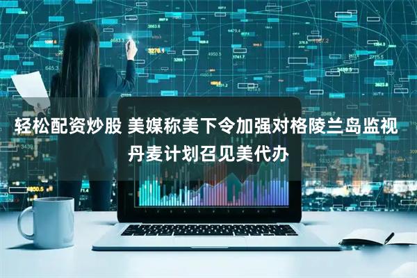 轻松配资炒股 美媒称美下令加强对格陵兰岛监视 丹麦计划召见美代办