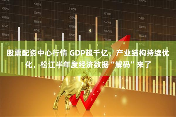股票配资中心行情 GDP超千亿、产业结构持续优化，松江半年度经济数据“解码”来了