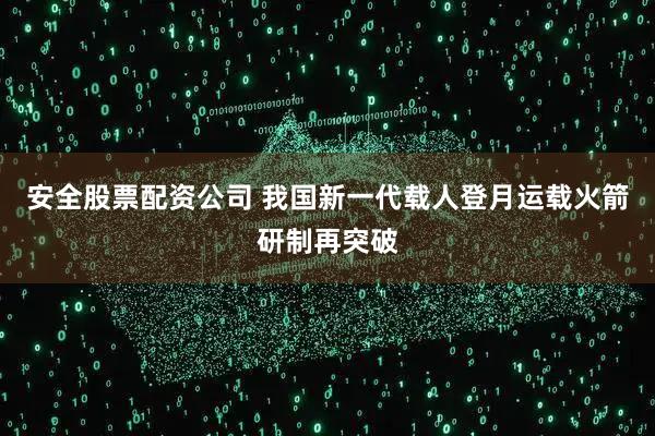 安全股票配资公司 我国新一代载人登月运载火箭研制再突破