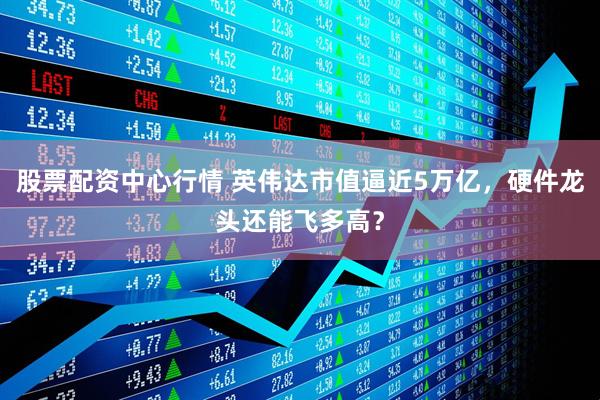 股票配资中心行情 英伟达市值逼近5万亿，硬件龙头还能飞多高？