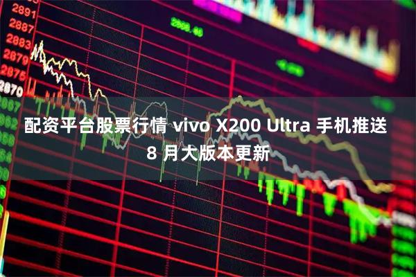 配资平台股票行情 vivo X200 Ultra 手机推送 8 月大版本更新