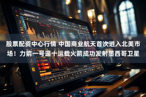 股票配资中心行情 中国商业航天首次进入北美市场！力箭一号遥十运载火箭成功发射墨西哥卫星