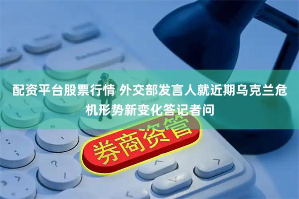 配资平台股票行情 外交部发言人就近期乌克兰危机形势新变化答记者问