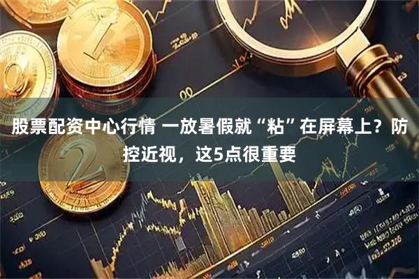 股票配资中心行情 一放暑假就“粘”在屏幕上？防控近视，这5点很重要