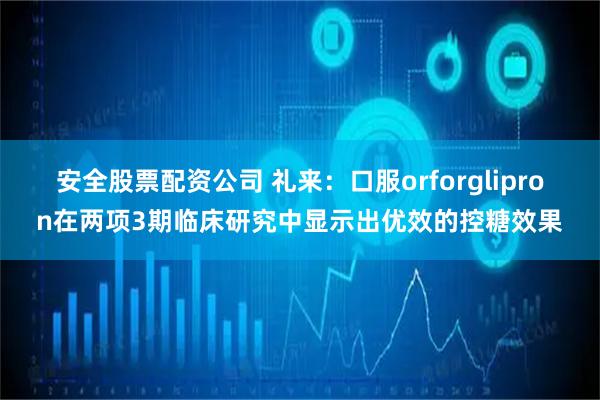 安全股票配资公司 礼来：口服orforglipron在两项3期临床研究中显示出优效的控糖效果