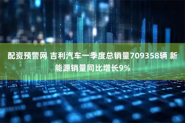 配资预警网 吉利汽车一季度总销量709358辆 新能源销量同比增长9%