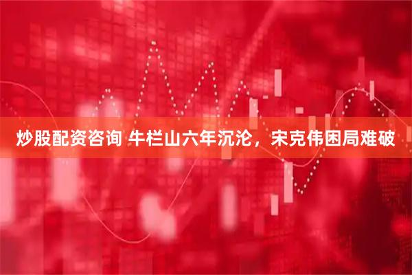 炒股配资咨询 牛栏山六年沉沦，宋克伟困局难破