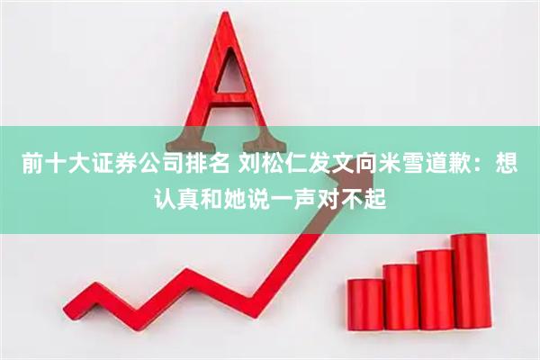 前十大证券公司排名 刘松仁发文向米雪道歉：想认真和她说一声对不起