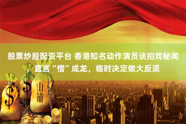 股票炒股配资平台 香港知名动作演员谈拍戏秘闻，直言“憎”成龙，临时决定做大反派