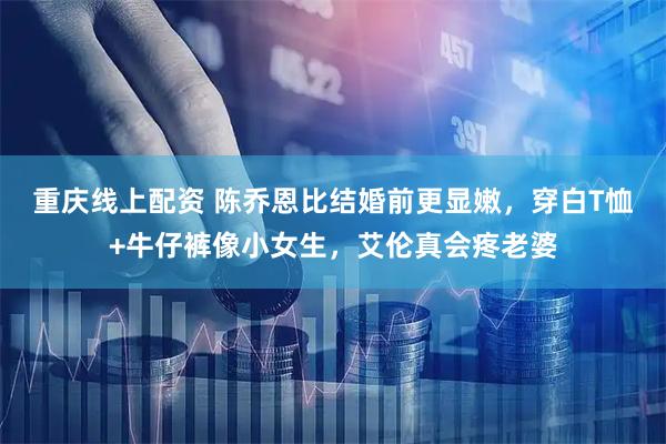 重庆线上配资 陈乔恩比结婚前更显嫩，穿白T恤+牛仔裤像小女生，艾伦真会疼老婆