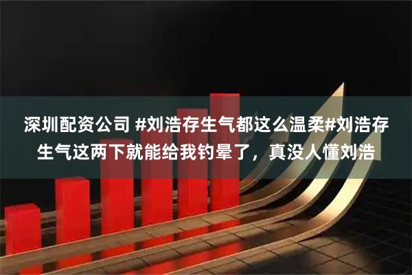 深圳配资公司 #刘浩存生气都这么温柔#刘浩存生气这两下就能给我钓晕了，真没人懂刘浩