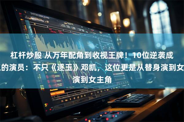 杠杆炒股 从万年配角到收视王牌！10位逆袭成顶流的演员：不只《逐玉》邓凯，这位更是从替身演到女主角