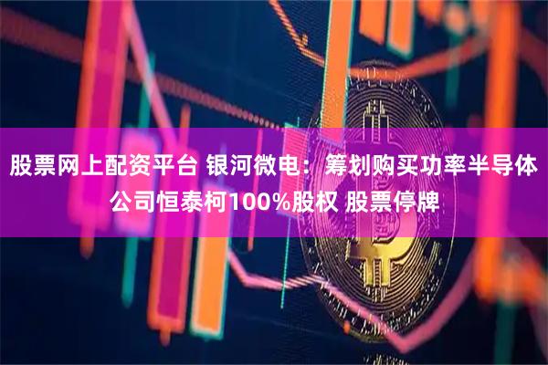 股票网上配资平台 银河微电：筹划购买功率半导体公司恒泰柯100%股权 股票停牌