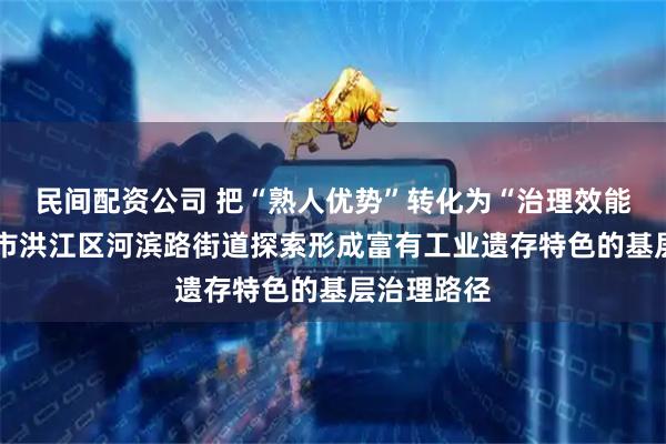 民间配资公司 把“熟人优势”转化为“治理效能”——怀化市洪江区河滨路街道探索形成富有工业遗存特色的基层治理路径