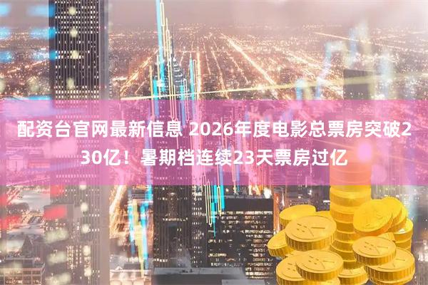 配资台官网最新信息 2026年度电影总票房突破230亿！暑期档连续23天票房过亿