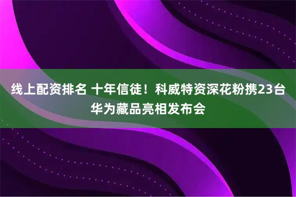 线上配资排名 十年信徒！科威特资深花粉携23台华为藏品亮相发布会