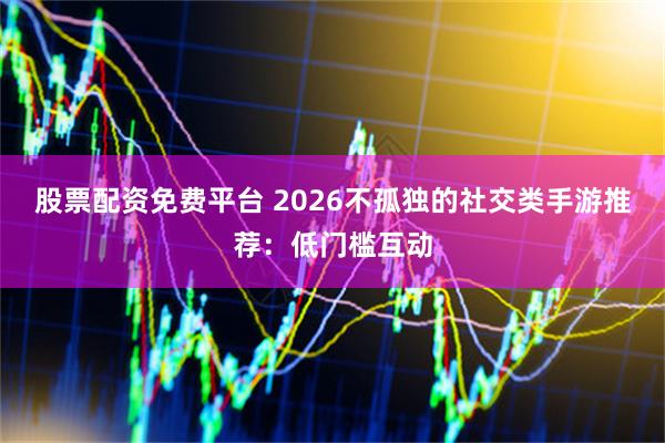 股票配资免费平台 2026不孤独的社交类手游推荐：低门槛互动